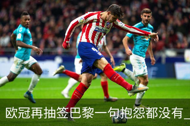 欧冠再抽签巴黎一句抱怨都没有 法媒：真耻辱！